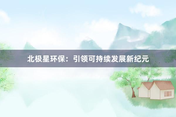 北极星环保：引领可持续发展新纪元