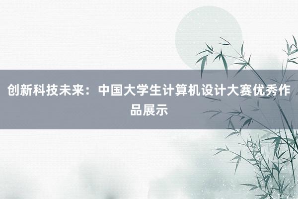 创新科技未来：中国大学生计算机设计大赛优秀作品展示